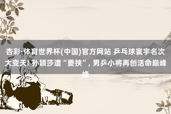 杏彩·体育世界杯(中国)官方网站 乒乓球寰宇名次大变天! 孙颖莎遭“要挟”， 男乒小将再创活命巅峰