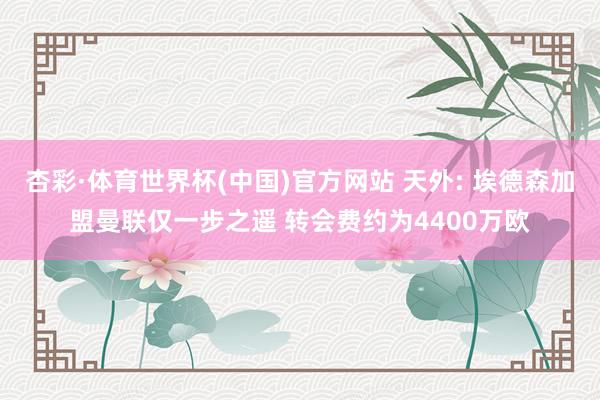 杏彩·体育世界杯(中国)官方网站 天外: 埃德森加盟曼联仅一步之遥 转会费约为4400万欧