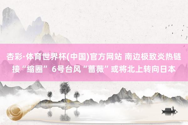 杏彩·体育世界杯(中国)官方网站 南边极致炎热链接“缩圈” 6号台风“蔷薇”或将北上转向日本