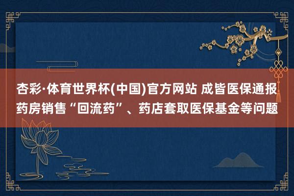 杏彩·体育世界杯(中国)官方网站 成皆医保通报药房销售“回流药”、药店套取医保基金等问题