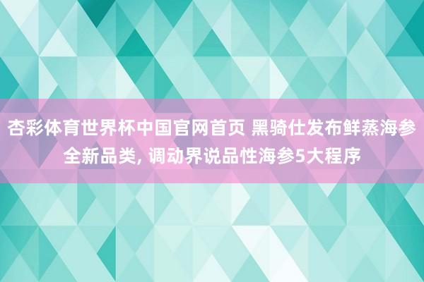 杏彩体育世界杯中国官网首页 黑骑仕发布鲜蒸海参全新品类, 调动界说品性海参5大程序