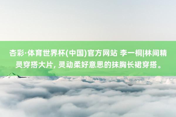 杏彩·体育世界杯(中国)官方网站 李一桐|林间精灵穿搭大片， 灵动柔好意思的抹胸长裙穿搭。