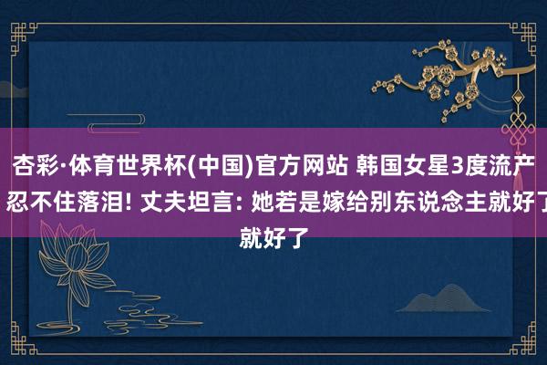 杏彩·体育世界杯(中国)官方网站 韩国女星3度流产, 忍不住落泪! 丈夫坦言: 她若是嫁给别东说念主就好了