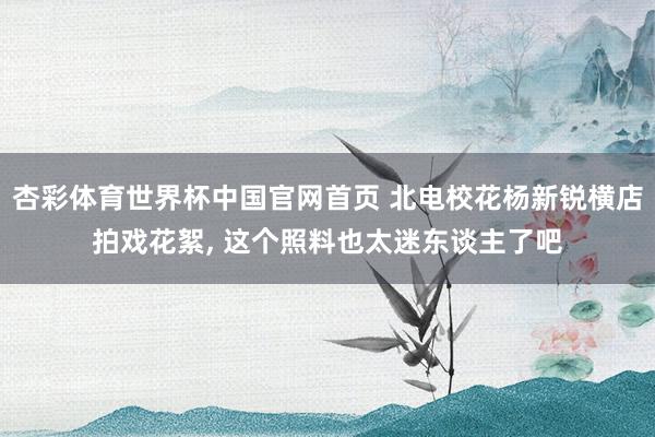 杏彩体育世界杯中国官网首页 北电校花杨新锐横店拍戏花絮，<a href=