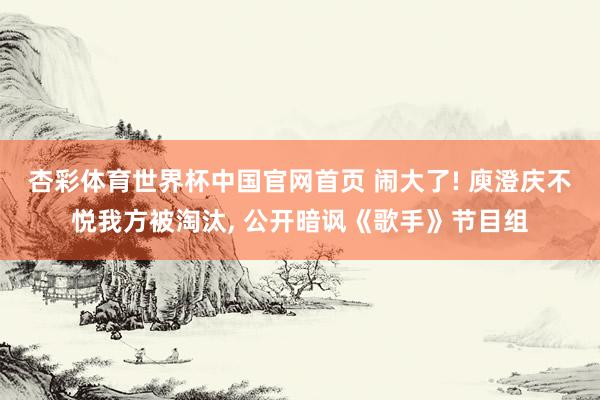 杏彩体育世界杯中国官网首页 闹大了! 庾澄庆不悦我方被淘汰， 公开暗讽《歌手》节目组