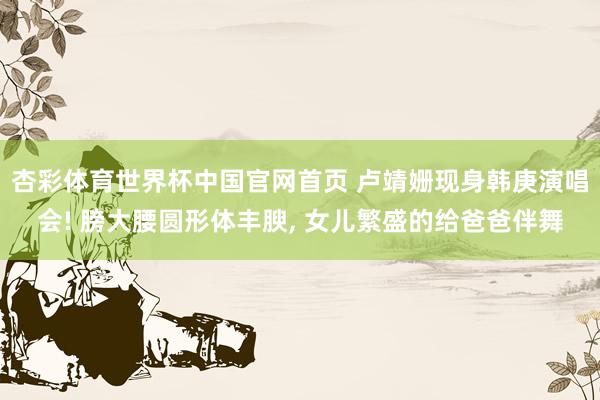 杏彩体育世界杯中国官网首页 卢靖姗现身韩庚演唱会! 膀大腰圆形体丰腴, 女儿繁盛的给爸爸伴舞