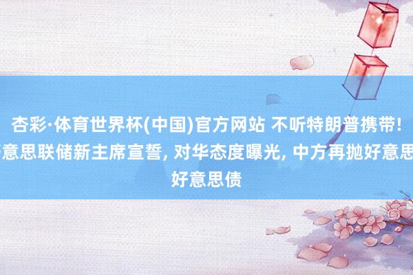 杏彩·体育世界杯(中国)官方网站 不听特朗普携带! 好意思联储新主席宣誓, 对华态度曝光, 中方再抛好意思债