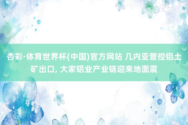 杏彩·体育世界杯(中国)官方网站 几内亚管控铝土矿出口, 大家铝业产业链迎来地面震