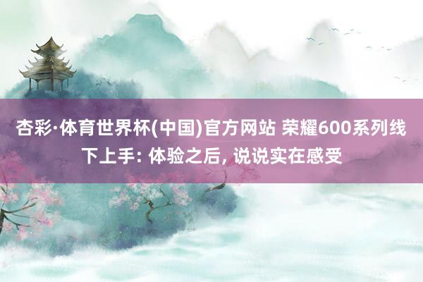杏彩·体育世界杯(中国)官方网站 荣耀600系列线下上手: 体验之后， 说说实在感受