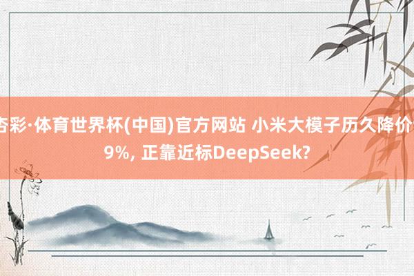 杏彩·体育世界杯(中国)官方网站 小米大模子历久降价99%, 正靠近标DeepSeek?