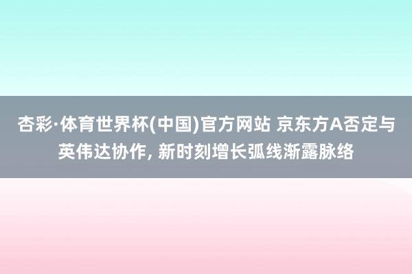 杏彩·体育世界杯(中国)官方网站 京东方A否定与英伟达协作, 新时刻增长弧线渐露脉络