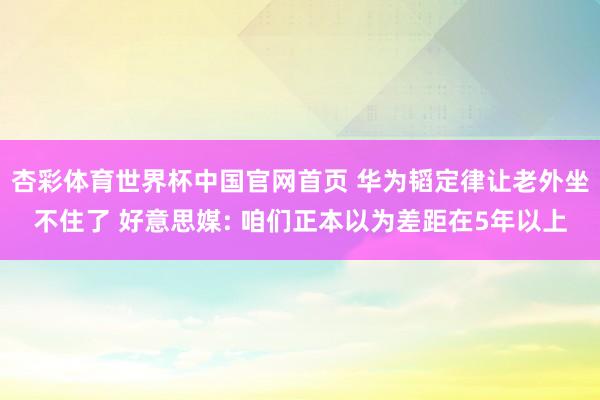 杏彩体育世界杯中国官网首页 华为韬定律让老外坐不住了 好意思媒: 咱们正本以为差距在5年以上