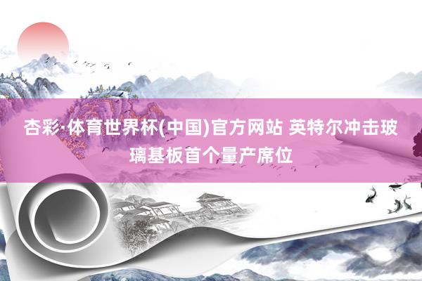 杏彩·体育世界杯(中国)官方网站 英特尔冲击玻璃基板首个量产席位