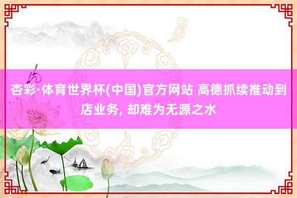 杏彩·体育世界杯(中国)官方网站 高德抓续推动到店业务, 却难为无源之水