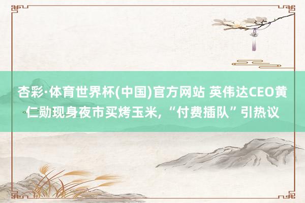 杏彩·体育世界杯(中国)官方网站 英伟达CEO黄仁勋现身夜市买烤玉米， “付费插队”引热议