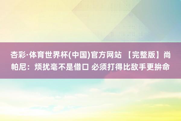 杏彩·体育世界杯(中国)官方网站 【完整版】尚帕尼:烦扰毫不是借口 必须打得比敌手更拚命