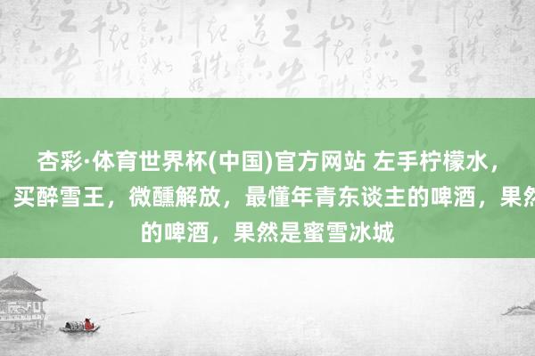 杏彩·体育世界杯(中国)官方网站 左手柠檬水,右手鲜啤酒,买醉雪王,微醺解放,最懂年青东谈主的啤酒,果然是蜜雪冰城