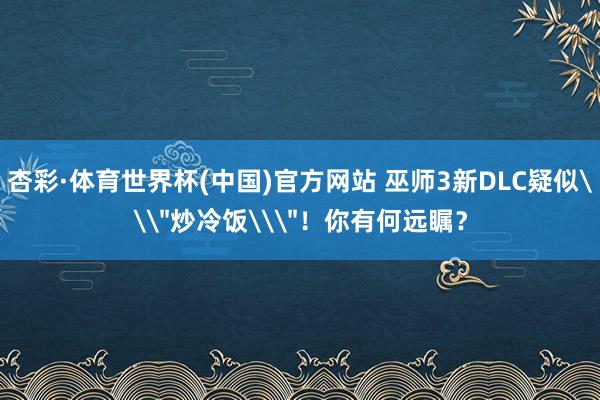 杏彩·体育世界杯(中国)官方网站 巫师3新DLC疑似\