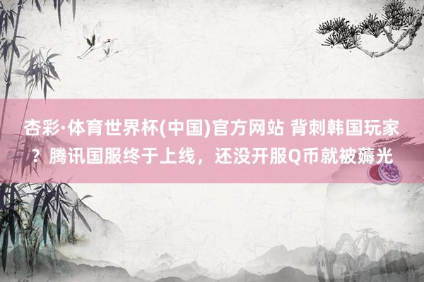 杏彩·体育世界杯(中国)官方网站 背刺韩国玩家？腾讯国服终于上线，还没开服Q币就被薅光