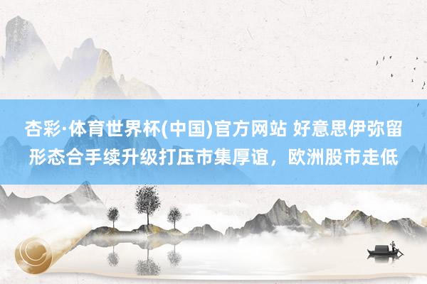 杏彩·体育世界杯(中国)官方网站 好意思伊弥留形态合手续升级打压市集厚谊，欧洲股市走低