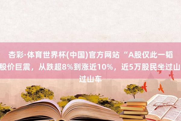 杏彩·体育世界杯(中国)官方网站 “A股仅此一韬”股价巨震,从跌超8%到涨近10%,近5万股民坐过山车