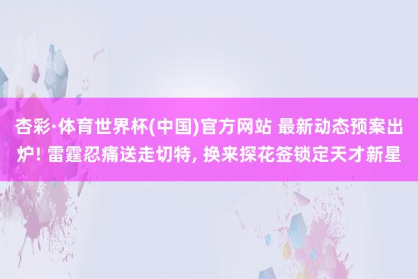 杏彩·体育世界杯(中国)官方网站 最新动态预案出炉! 雷霆忍痛送走切特, 换来探花签锁定天才新星