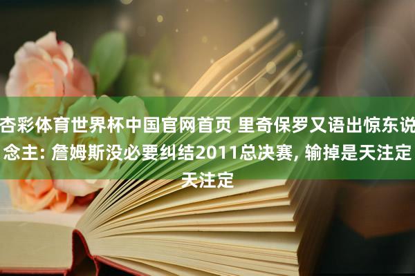 杏彩体育世界杯中国官网首页 里奇保罗又语出惊东说念主: 詹姆斯没必要纠结2011总决赛, 输掉是天注定