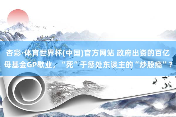 杏彩·体育世界杯(中国)官方网站 政府出资的百亿母基金GP歇业，“死”于惩处东谈主的“炒股瘾”？