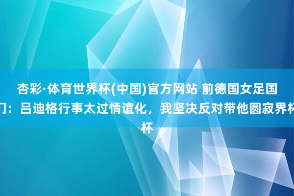 杏彩·体育世界杯(中国)官方网站 前德国女足国门:吕迪格行事太过情谊化,我坚决反对带他圆寂界杯