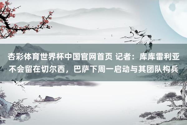 杏彩体育世界杯中国官网首页 记者：库库雷利亚不会留在切尔西，巴萨下周一启动与其团队构兵