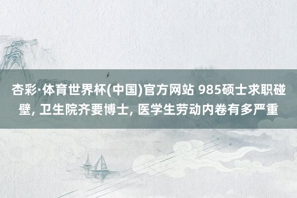 杏彩·体育世界杯(中国)官方网站 985硕士求职碰壁, 卫生院齐要博士, 医学生劳动内卷有多严重