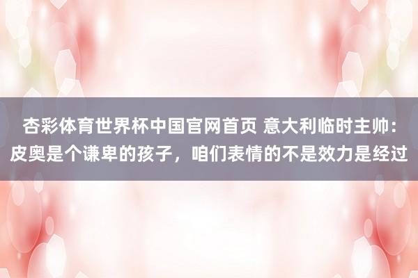 杏彩体育世界杯中国官网首页 意大利临时主帅：皮奥是个谦卑的孩子，咱们表情的不是效力是经过