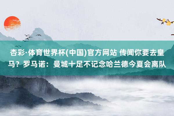 杏彩·体育世界杯(中国)官方网站 传闻你要去皇马?罗马诺:曼城十足不记念哈兰德今夏会离队