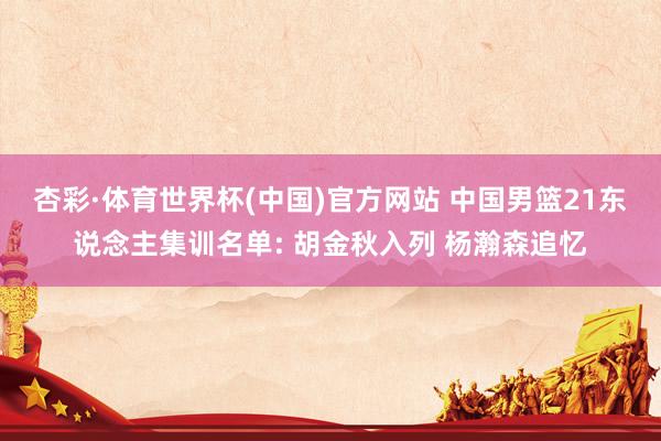 杏彩·体育世界杯(中国)官方网站 中国男篮21东说念主集训名单: 胡金秋入列 杨瀚森追忆