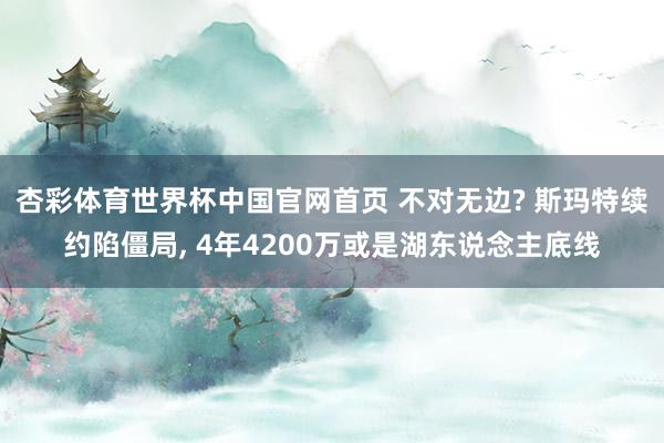 杏彩体育世界杯中国官网首页 不对无边? 斯玛特续约陷僵局， 4年4200万或是湖东说念主底线