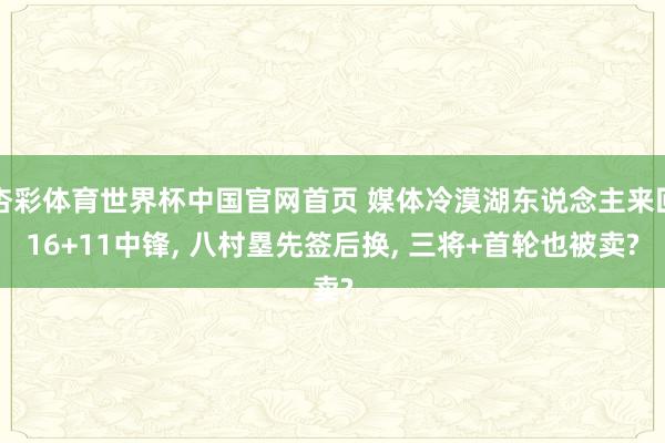 杏彩体育世界杯中国官网首页 媒体冷漠湖东说念主来回16+11中锋， 八村塁先签后换， 三将+首轮也被卖?