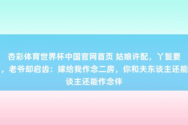 杏彩体育世界杯中国官网首页 姑娘许配，丫鬟要被完结，老爷却启齿：嫁给我作念二房，你和夫东谈主还能作念伴