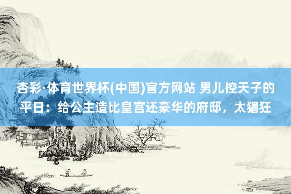 杏彩·体育世界杯(中国)官方网站 男儿控天子的平日:给公主造比皇宫还豪华的府邸,太猖狂