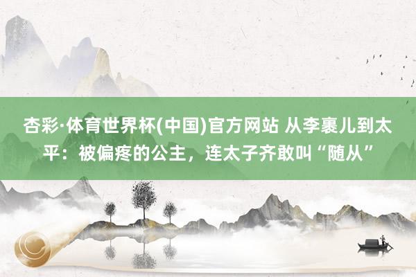 杏彩·体育世界杯(中国)官方网站 从李裹儿到太平:被偏疼的公主,连太子齐敢叫“随从”