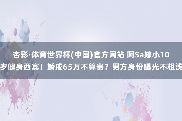 杏彩·体育世界杯(中国)官方网站 阿Sa嫁小10岁健身西宾!婚戒65万不算贵?男方身份曝光不粗浅