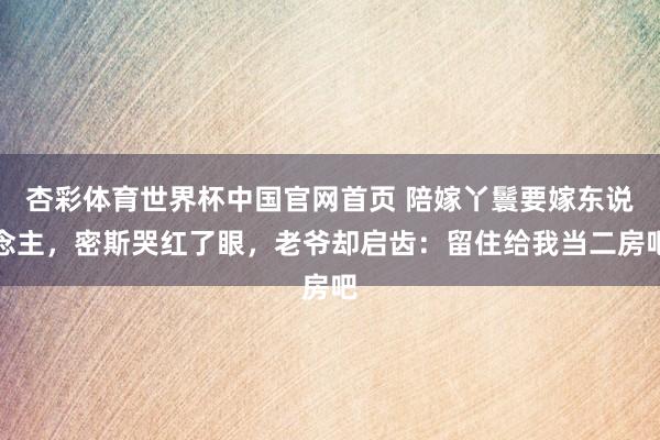 杏彩体育世界杯中国官网首页 陪嫁丫鬟要嫁东说念主，密斯哭红了眼，老爷却启齿：留住给我当二房吧