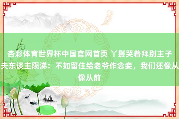 杏彩体育世界杯中国官网首页 丫鬟哭着拜别主子,夫东谈主陨涕:不如留住给老爷作念妾,我们还像从前