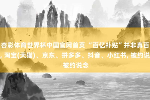 杏彩体育世界杯中国官网首页 “百亿补贴”并非真百亿, 淘宝(天猫)、京东、拼多多、抖音、小红书, 被约说念