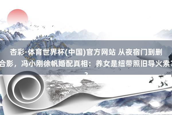 杏彩·体育世界杯(中国)官方网站 从夜宿门到删合影,冯小刚徐帆婚配真相:养女是纽带照旧导火索?