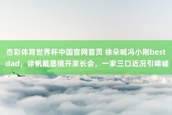 杏彩体育世界杯中国官网首页 徐朵喊冯小刚best dad,徐帆戴墨镜开家长会,一家三口近况引唏嘘