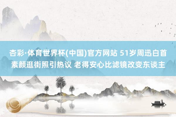 杏彩·体育世界杯(中国)官方网站 51岁周迅白首素颜逛街照引热议 老得安心比滤镜改变东谈主