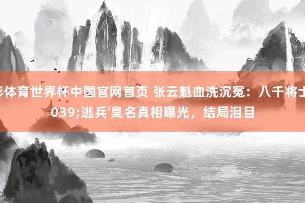 杏彩体育世界杯中国官网首页 张云魁血洗沉冤:八千将士'逃兵'臭名真相曝光,结局泪目