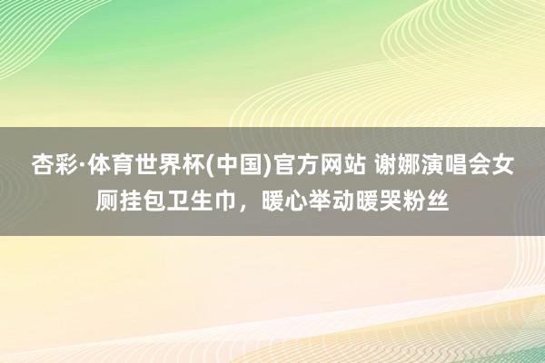 杏彩·体育世界杯(中国)官方网站 谢娜演唱会女厕挂包卫生巾,暖心举动暖哭粉丝