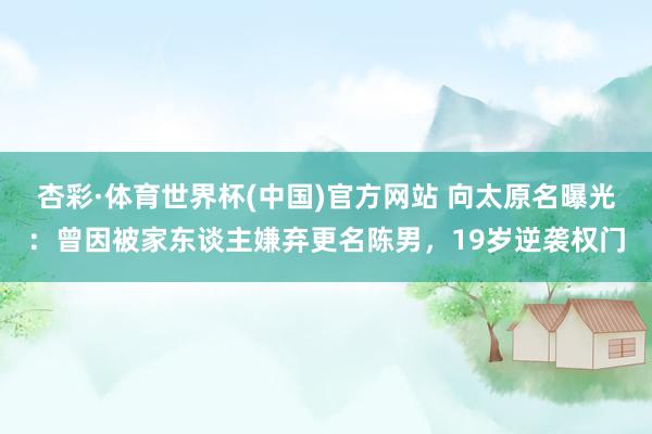 杏彩·体育世界杯(中国)官方网站 向太原名曝光:曾因被家东谈主嫌弃更名陈男,19岁逆袭权门