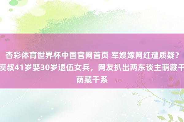 杏彩体育世界杯中国官网首页 军嫂嫁网红遭质疑？大漠叔41岁娶30岁退伍女兵，网友扒出两东谈主荫藏干系